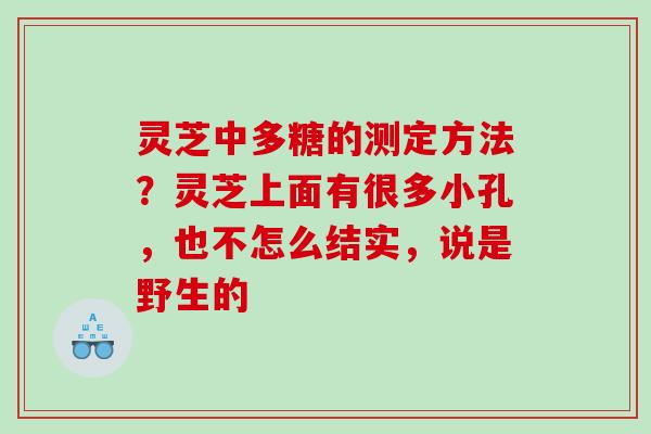 灵芝中多糖的测定方法?灵芝上面有很多小孔,也不怎么结实,说是野生的 灵芝中多糖的测定方法?灵芝上面有很多小孔,也不怎么结实,说是野生的