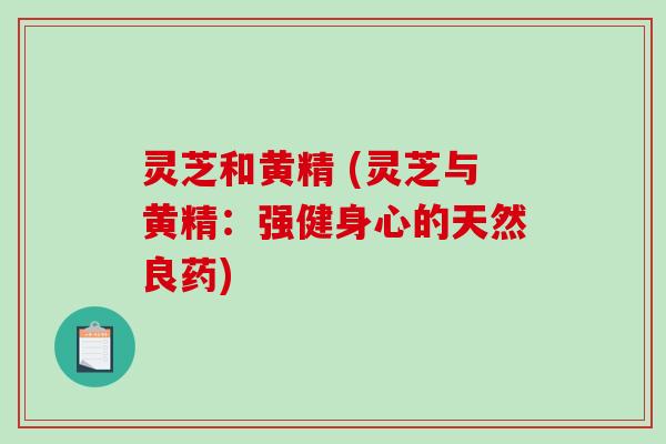 灵芝和黄精 (灵芝与黄精:强健身心的天然良药) 灵芝和黄精 (灵芝与黄精:强健身心的天然良药)