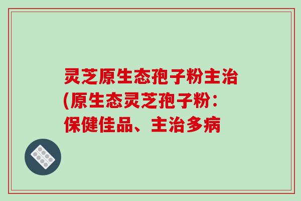 灵芝原生态孢子粉主(原生态灵芝孢子粉:保健佳品、主多 灵芝原生态孢子粉主(原生态灵芝孢子粉:保健佳品、主多