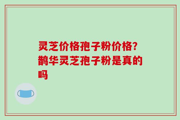 灵芝价格孢子粉价格？鹊华灵芝孢子粉是真的吗