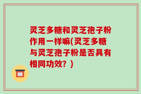 灵芝多糖和灵芝孢子粉作用一样嘛(灵芝多糖与灵芝孢子粉是否具有相同功效?) 灵芝多糖和灵芝孢子粉作用一样嘛(灵芝多糖与灵芝孢子粉是否具有相同功效?)