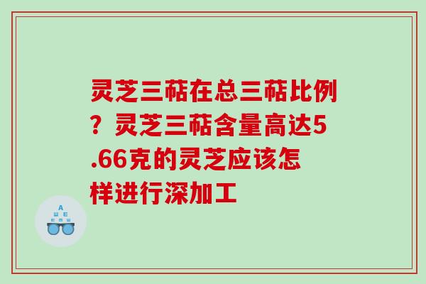 灵芝三萜在总三萜比例?灵芝三萜含量高达5.66克的灵芝应该怎样进行深加工 灵芝三萜在总三萜比例?灵芝三萜含量高达5.66克的灵芝应该怎样进行深加工