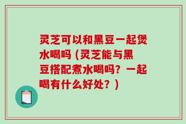 灵芝可以和黑豆一起煲水喝吗 (灵芝能与黑豆搭配煮水喝吗？一起喝有什么好处？)