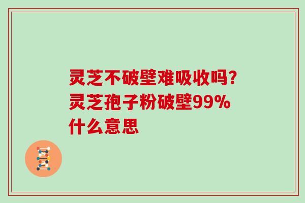 灵芝不破壁难吸收吗？灵芝孢子粉破壁99%什么意思