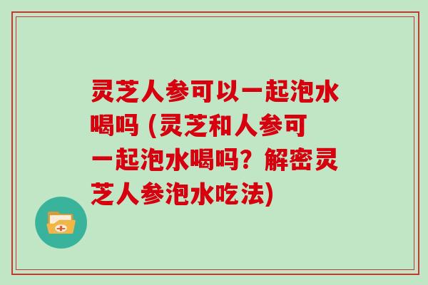 灵芝人参可以一起泡水喝吗 (灵芝和人参可一起泡水喝吗?解密灵芝人参泡水吃法) 灵芝人参可以一起泡水喝吗 (灵芝和人参可一起泡水喝吗?解密灵芝人参泡水吃法)