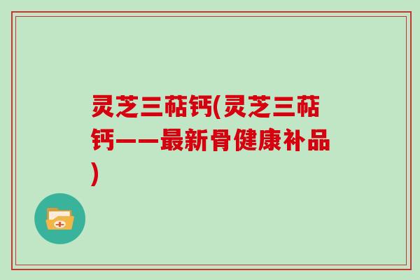 灵芝三萜钙(灵芝三萜钙——最新骨健康补品)