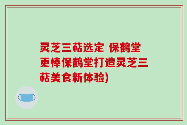 灵芝三萜选定 保鹤堂更棒保鹤堂打造灵芝三萜美食新体验)