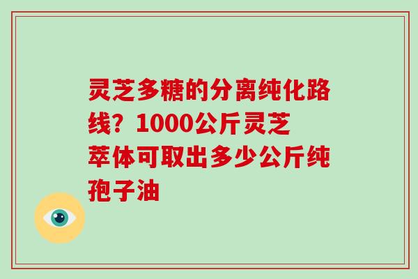 灵芝多糖的分离纯化路线？1000公斤灵芝萃体可取出多少公斤纯孢子油