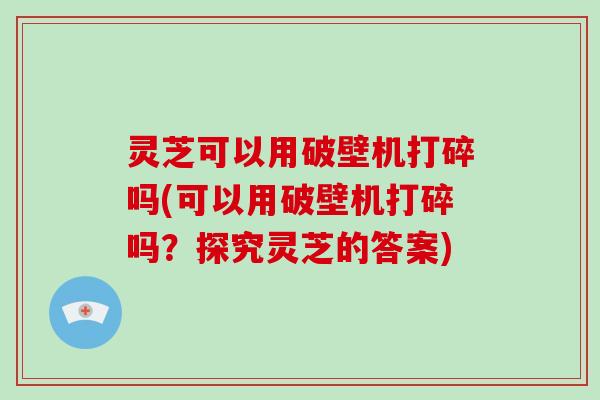 灵芝可以用破壁机打碎吗(可以用破壁机打碎吗？探究灵芝的答案)