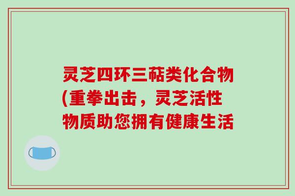 灵芝四环三萜类化合物(重拳出击,灵芝活性物质助您拥有健康生活 灵芝四环三萜类化合物(重拳出击,灵芝活性物质助您拥有健康生活