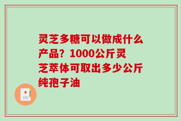 灵芝多糖可以做成什么产品?1000公斤灵芝萃体可取出多少公斤纯孢子油 灵芝多糖可以做成什么产品?1000公斤灵芝萃体可取出多少公斤纯孢子油