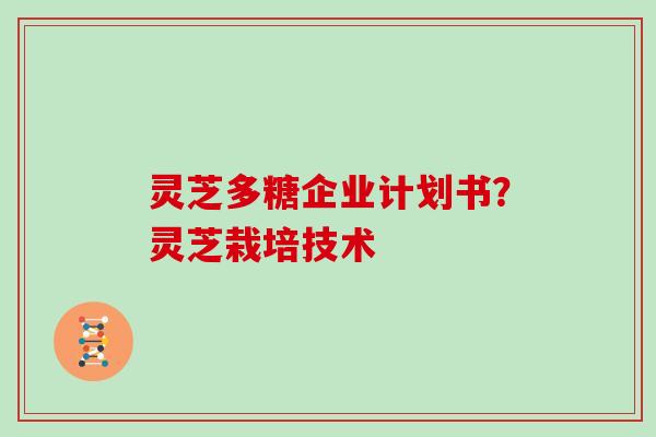 灵芝多糖企业计划书?灵芝栽培技术 灵芝多糖企业计划书?灵芝栽培技术