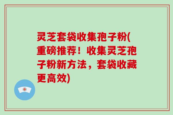 灵芝套袋收集孢子粉(重磅推荐！收集灵芝孢子粉新方法，套袋收藏更高效)