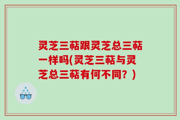 灵芝三萜跟灵芝总三萜一样吗(灵芝三萜与灵芝总三萜有何不同?) 灵芝三萜跟灵芝总三萜一样吗(灵芝三萜与灵芝总三萜有何不同?)