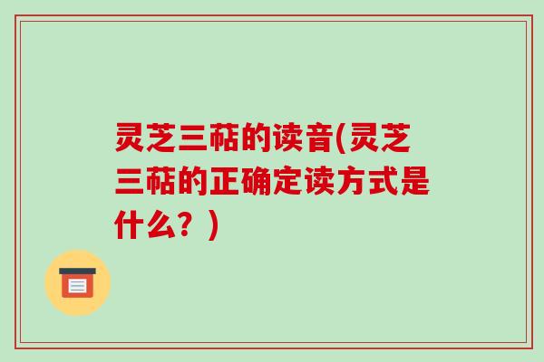 灵芝三萜的读音(灵芝三萜的正确定读方式是什么？)
