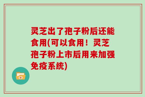 灵芝出了孢子粉后还能食用(可以食用！灵芝孢子粉上市后用来加强免疫系统)