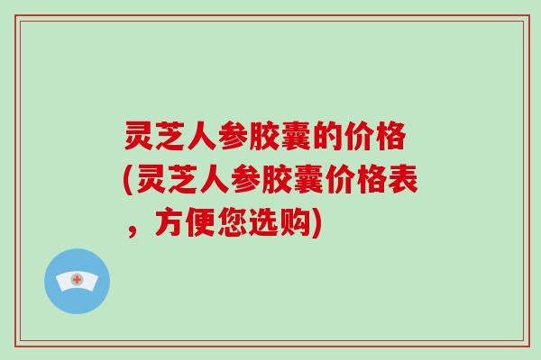 灵芝人参胶囊的价格 (灵芝人参胶囊价格表，方便您选购)