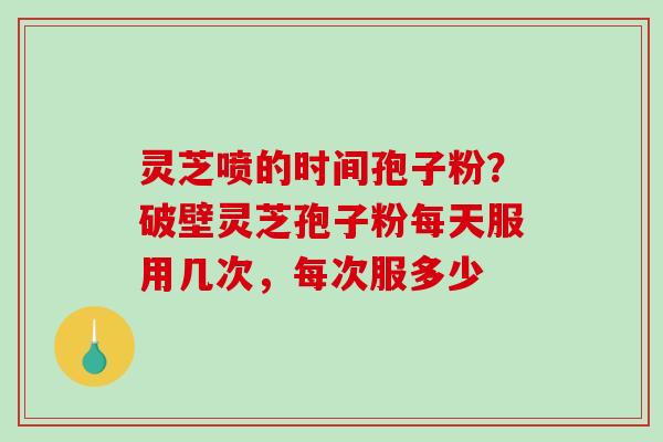 灵芝喷的时间孢子粉？破壁灵芝孢子粉每天服用几次，每次服多少