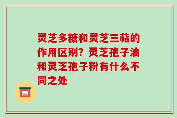 灵芝多糖和灵芝三萜的作用区别？灵芝孢子油和灵芝孢子粉有什么不同之处