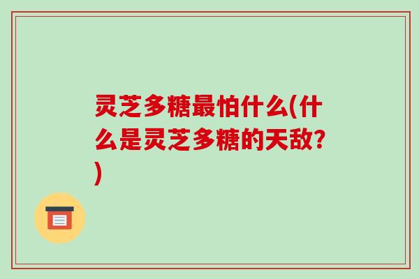 灵芝多糖怕什么(什么是灵芝多糖的天敌？)