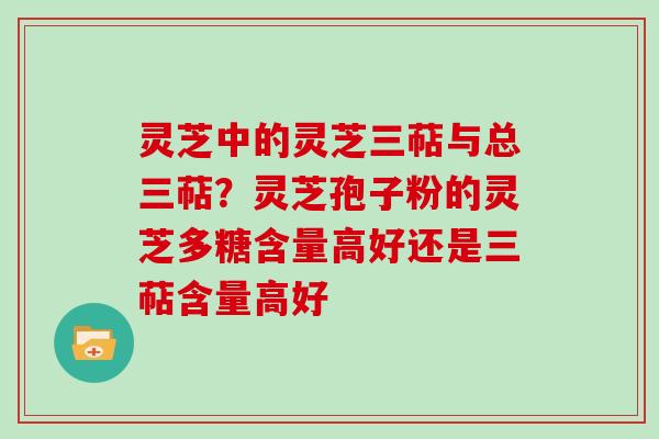 灵芝中的灵芝三萜与总三萜？灵芝孢子粉的灵芝多糖含量高好还是三萜含量高好
