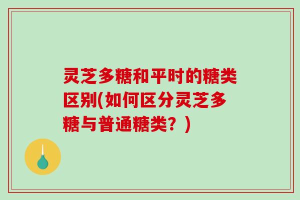灵芝多糖和平时的糖类区别(如何区分灵芝多糖与普通糖类？)