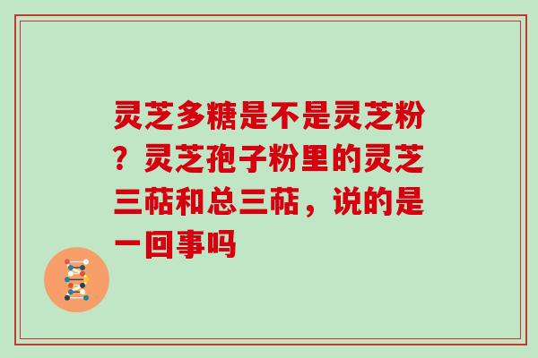 灵芝多糖是不是灵芝粉?灵芝孢子粉里的灵芝三萜和总三萜,说的是一回事吗 灵芝多糖是不是灵芝粉?灵芝孢子粉里的灵芝三萜和总三萜,说的是一回事吗