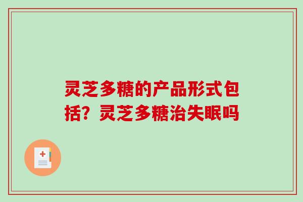 灵芝多糖的产品形式包括?灵芝多糖吗 灵芝多糖的产品形式包括?灵芝多糖吗