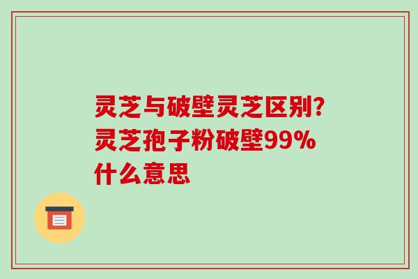灵芝与破壁灵芝区别？灵芝孢子粉破壁99%什么意思