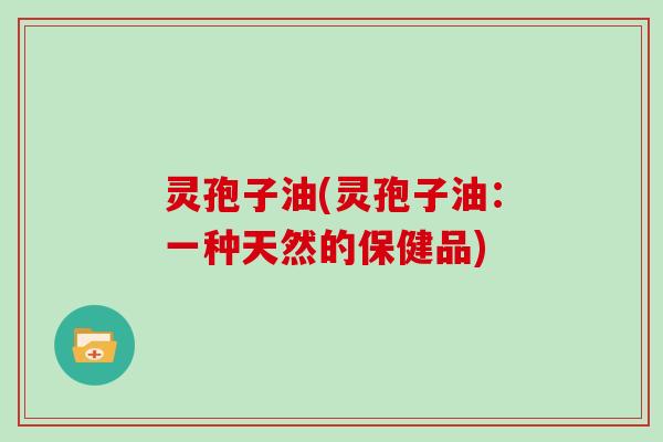 灵孢子油(灵孢子油：一种天然的保健品)