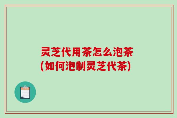 灵芝代用茶怎么泡茶 (如何泡制灵芝代茶)