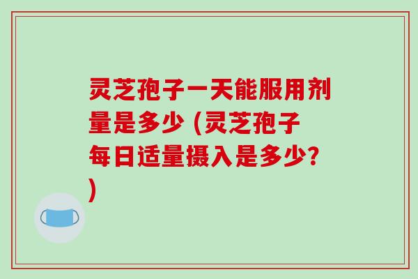 灵芝孢子一天能服用剂量是多少 (灵芝孢子每日适量摄入是多少？)