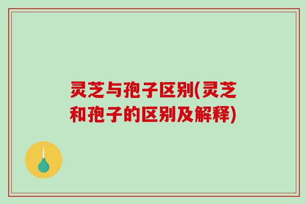 灵芝与孢子区别(灵芝和孢子的区别及解释) 灵芝与孢子区别(灵芝和孢子的区别及解释)