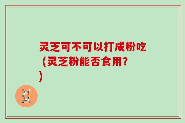 灵芝可不可以打成粉吃 (灵芝粉能否食用？)