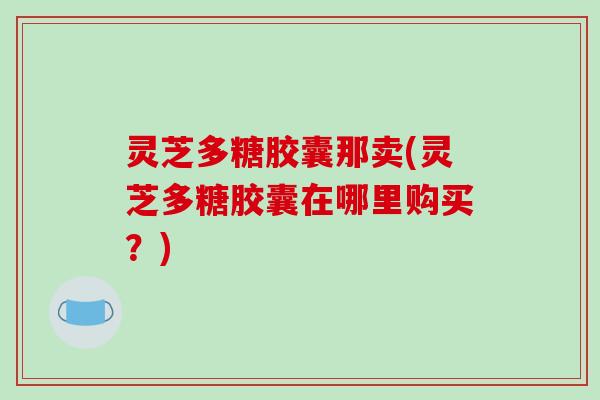 灵芝多糖胶囊那卖(灵芝多糖胶囊在哪里购买?) 灵芝多糖胶囊那卖(灵芝多糖胶囊在哪里购买?)