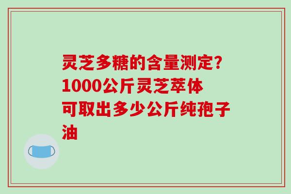 灵芝多糖的含量测定?1000公斤灵芝萃体可取出多少公斤纯孢子油 灵芝多糖的含量测定?1000公斤灵芝萃体可取出多少公斤纯孢子油