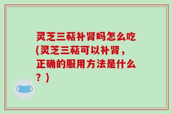 灵芝三萜补肾吗怎么吃(灵芝三萜可以补肾，正确的服用方法是什么？)