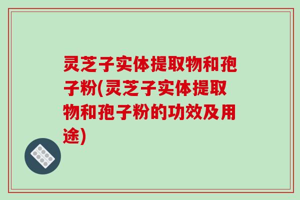 灵芝子实体提取物和孢子粉(灵芝子实体提取物和孢子粉的功效及用途)
