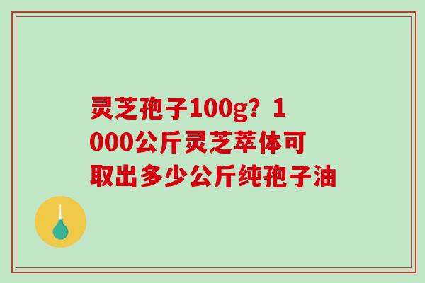 灵芝孢子100g?1000公斤灵芝萃体可取出多少公斤纯孢子油 灵芝孢子100g?1000公斤灵芝萃体可取出多少公斤纯孢子油
