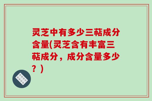 灵芝中有多少三萜成分含量(灵芝含有丰富三萜成分，成分含量多少？)