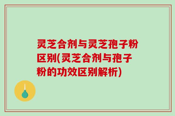 灵芝合剂与灵芝孢子粉区别(灵芝合剂与孢子粉的功效区别解析)