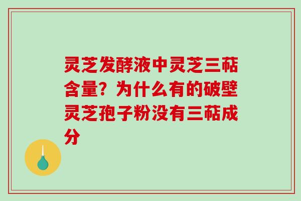 灵芝发酵液中灵芝三萜含量?为什么有的破壁灵芝孢子粉没有三萜成分 灵芝发酵液中灵芝三萜含量?为什么有的破壁灵芝孢子粉没有三萜成分