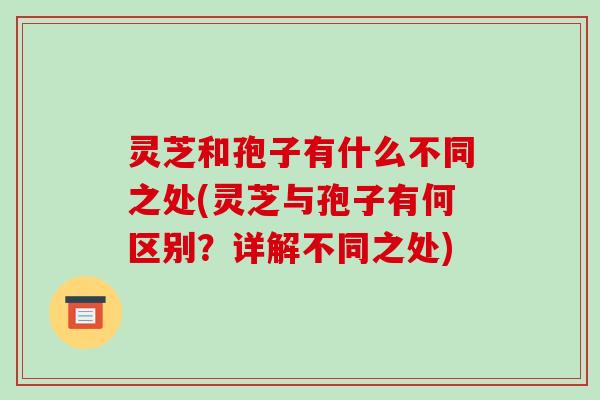 灵芝和孢子有什么不同之处(灵芝与孢子有何区别?详解不同之处) 灵芝和孢子有什么不同之处(灵芝与孢子有何区别?详解不同之处)