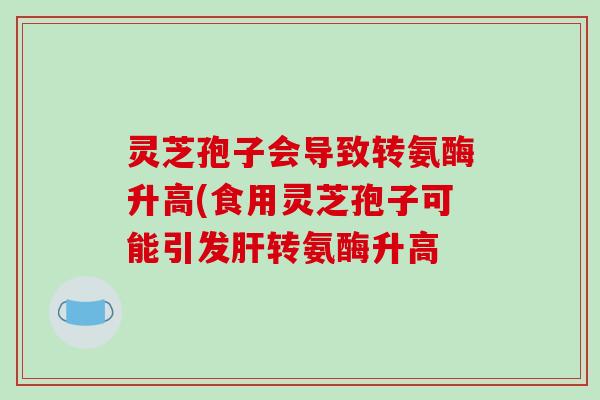 灵芝孢子会导致转氨酶升高(食用灵芝孢子可能引发转氨酶升高 灵芝孢子会导致转氨酶升高(食用灵芝孢子可能引发转氨酶升高