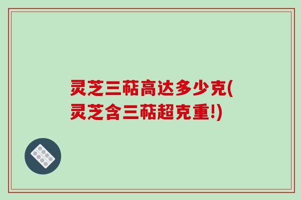 灵芝三萜高达多少克(灵芝含三萜超克重!)