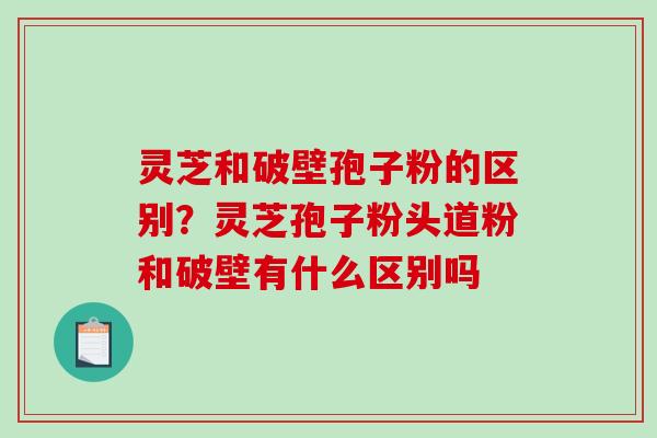灵芝和破壁孢子粉的区别？灵芝孢子粉头道粉和破壁有什么区别吗