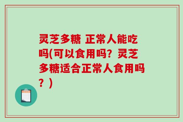 灵芝多糖 正常人能吃吗(可以食用吗？灵芝多糖适合正常人食用吗？)