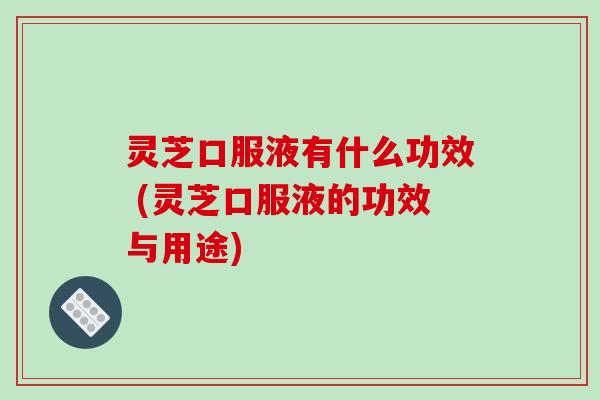 灵芝口服液有什么功效 (灵芝口服液的功效与用途)