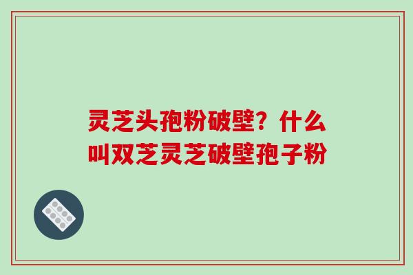 灵芝头孢粉破壁?什么叫双芝灵芝破壁孢子粉 灵芝头孢粉破壁?什么叫双芝灵芝破壁孢子粉
