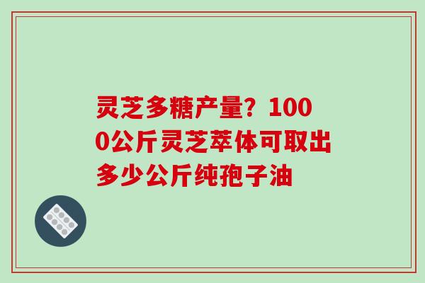 灵芝多糖产量？1000公斤灵芝萃体可取出多少公斤纯孢子油